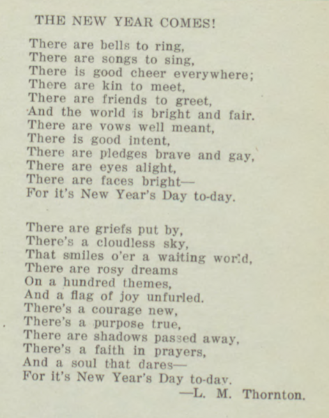 There are bells to ring,
There are songs to sing, 
There is good cheer everywhere;
Ther are kin to meet,
There are friends to greet,
And the world is bright and fair.
There are vows well meant,
There is good intent,
There are pledges brave and gay,
There are ares alight,
There are faces bright--
For it's New Year's Day to-day.