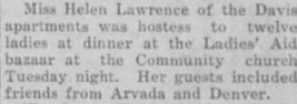 Miss Helen Lawrence of the Davis apartments was hostess to twelve ladies at dinner at the Ladies' Aid bazaar at the Community church Tuesday night. Her guests included friends from Arvada and Denver.