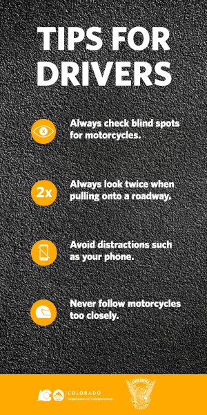 Poster: Tips for Drivers, from CO Dept. of Transportation. Always check blind spots for motorcycles; Always look twice when pulling onto a roadway; Avoid distractions such as your phone; Never follow motorcycles too closely.