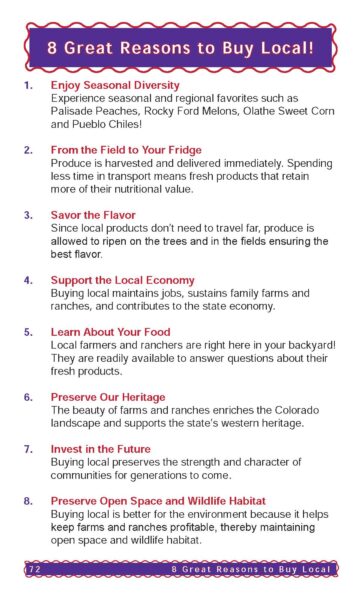 1. Enjoy Seasonal Diversity Experience seasonal and regional favorites such as Palisade Peaches, Rocky Ford Melons, Olathe Sweet Corn and Pueblo Chiles! 2. From the Field to Your Fridge Produce is harvested and delivered immediately. Spending less time in transport means fresh products that retain more of their nutritional value. 3. Savor the Flavor Since local products don’t need to travel far, produce is allowed to ripen on the trees and in the fields ensuring the best flavor. 4. Support the Local Economy Buying local maintains jobs, sustains family farms and ranches, and contributes to the state economy. 5. Learn About Your Food Local farmers and ranchers are right here in your backyard! They are readily available to answer questions about their fresh products. 6. Preserve Our Heritage The beauty of farms and ranches enriches the Colorado landscape and supports the state’s western heritage. 7. Invest in the Future Buying local preserves the strength and character of communities for generations to come. 8. Preserve Open Space and Wildlife Habitat Buying local is better for the environment because it helps keep farms and ranches profitable, thereby maintaining open space and wildlife habitat. 8 Great Reasons to Buy Local! 